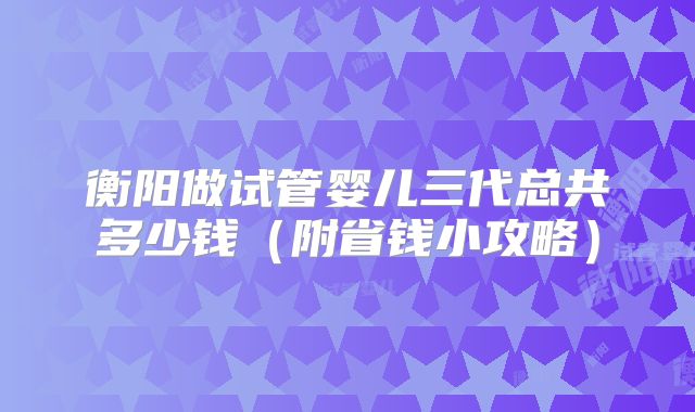 衡阳做试管婴儿三代总共多少钱(附省钱小攻略)