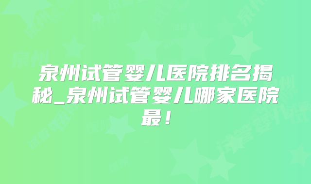 泉州试管婴儿医院排名揭秘_泉州试管婴儿哪家医院最！
