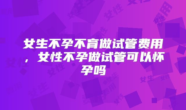 女生不孕不育做试管费用，女性不孕做试管可以怀孕吗