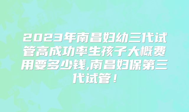 2023年南昌妇幼三代试管高成功率生孩子大概费用要多少钱,南昌妇保第三代试管！