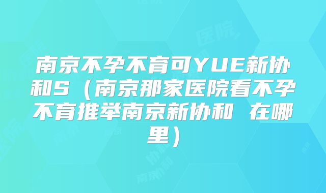 南京不孕不育可YUE新协和S(南京那家医院看不孕不育推举南京新协和 在哪里)
