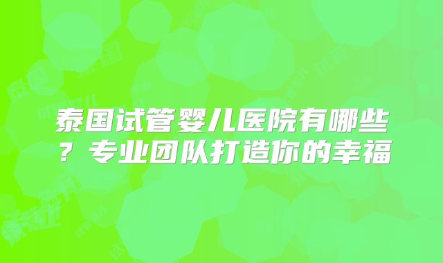 泰国试管婴儿医院有哪些?专业团队打造你的幸福