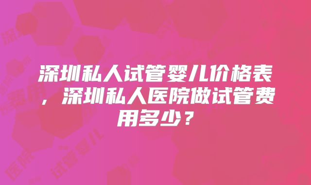 深圳私人试管婴儿价格表，深圳私人医院做试管费用多少？