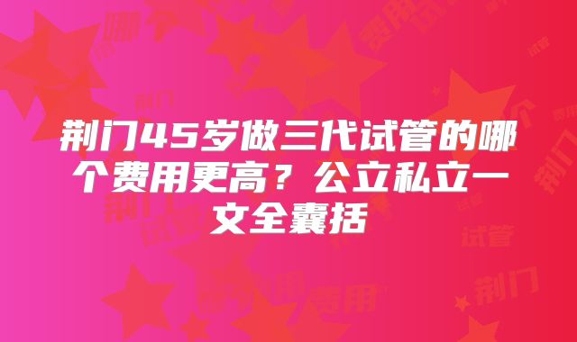 荆门45岁做三代试管的哪个费用更高？公立私立一文全囊括
