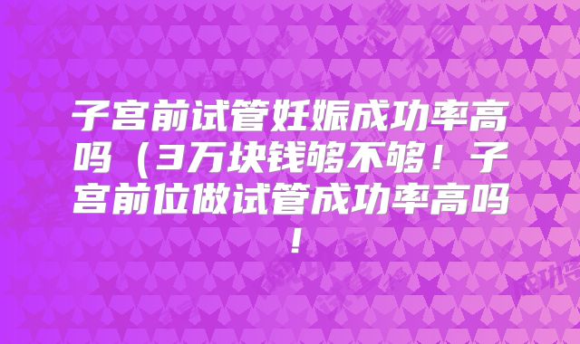 子宫前试管妊娠成功率高吗（3万块钱够不够！子宫前位做试管成功率高吗！