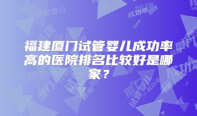 福建厦门试管婴儿成功率高的医院排名比较好是哪家？