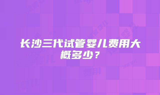 长沙三代试管婴儿费用大概多少？