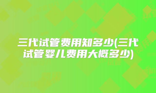 三代试管费用知多少(三代试管婴儿费用大概多少)