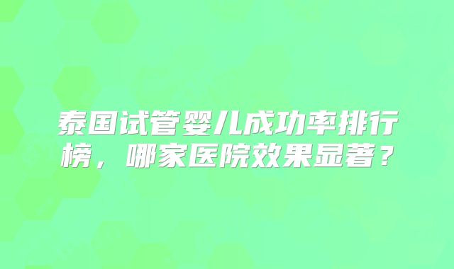 泰国试管婴儿成功率排行榜,哪家医院效果显著?