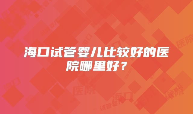 海口试管婴儿比较好的医院哪里好？