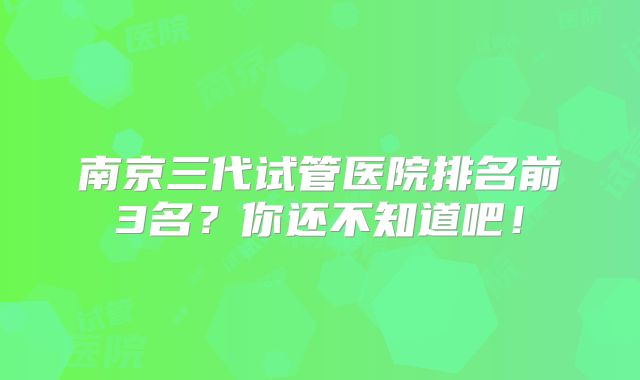 南京三代试管医院排名前3名?你还不知道吧!