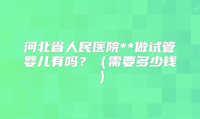 河北省人民医院**做试管婴儿有吗?(需要多少钱)