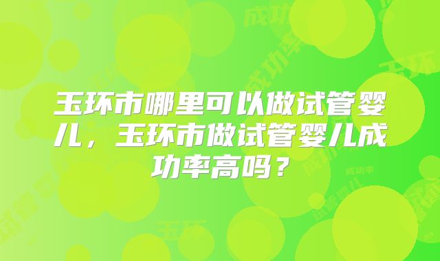 玉环市哪里可以做试管婴儿,玉环市做试管婴儿成功率高吗?