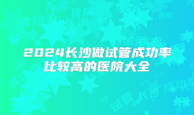 2024长沙做试管成功率比较高的医院大全