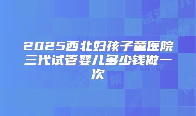 2025西北妇孩子童医院三代试管婴儿多少钱做一次