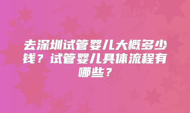 去深圳试管婴儿大概多少钱?试管婴儿具体流程有哪些?
