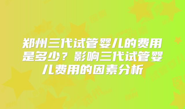郑州三代试管婴儿的费用是多少?影响三代试管婴儿费用的因素分析
