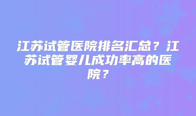 江苏试管医院排名汇总?江苏试管婴儿成功率高的医院?