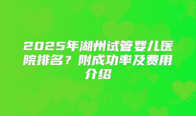 2025年湖州试管婴儿医院排名？附成功率及费用介绍