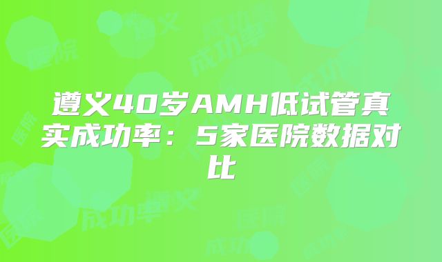 遵义40岁AMH低试管真实成功率：5家医院数据对比