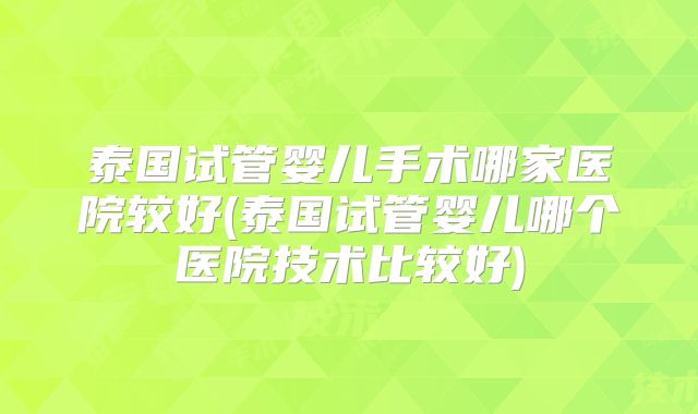 泰国试管婴儿手术哪家医院较好(泰国试管婴儿哪个医院技术比较好)