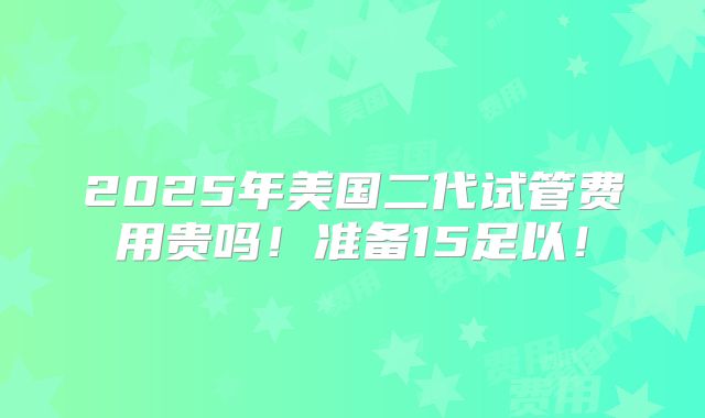2025年美国二代试管费用贵吗!准备15足以!