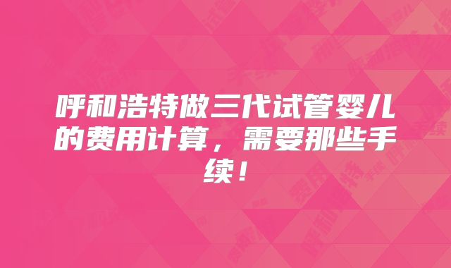 呼和浩特做三代试管婴儿的费用计算,需要那些手续!