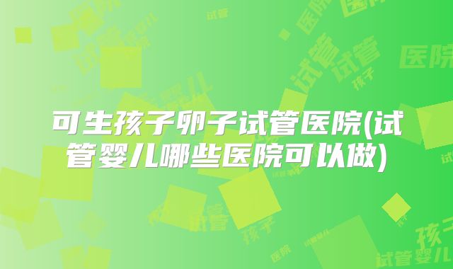可生孩子卵子试管医院(试管婴儿哪些医院可以做)