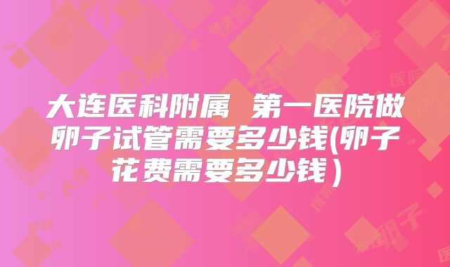 大连医科附属 第一医院做卵子试管需要多少钱(卵子花费需要多少钱)