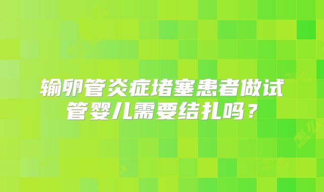 输卵管炎症堵塞患者做试管婴儿需要结扎吗？