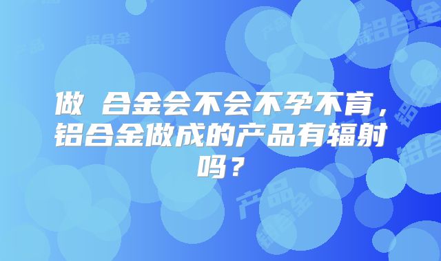 做鋁合金会不会不孕不育，铝合金做成的产品有辐射吗？