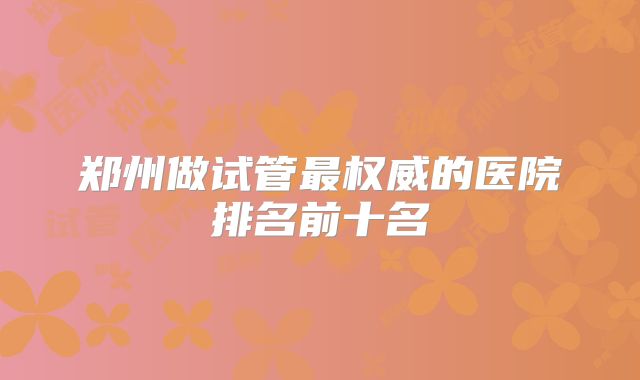 郑州做试管最权威的医院排名前十名