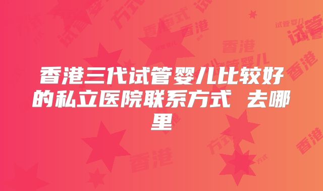 香港三代试管婴儿比较好的私立医院联系方式 去哪里
