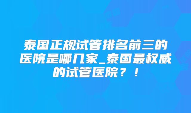泰国正规试管排名前三的医院是哪几家_泰国最权威的试管医院?!