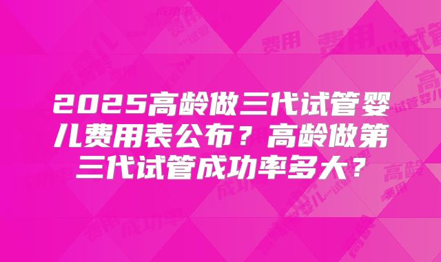 2025高龄做三代试管婴儿费用表公布?高龄做第三代试管成功率多大?