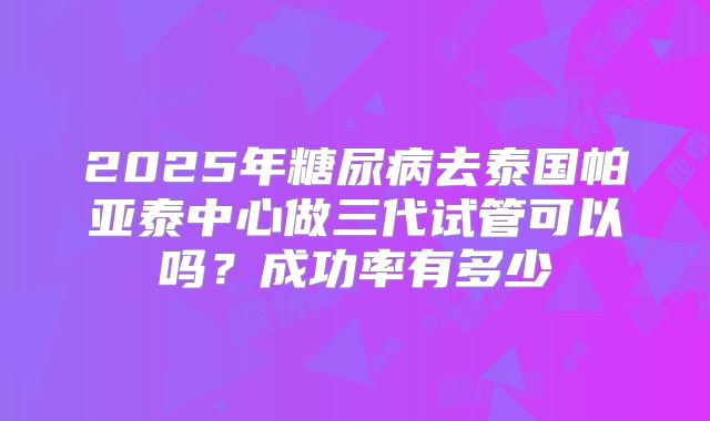 2025年糖尿病去泰国帕亚泰中心做三代试管可以吗?成功率有多少