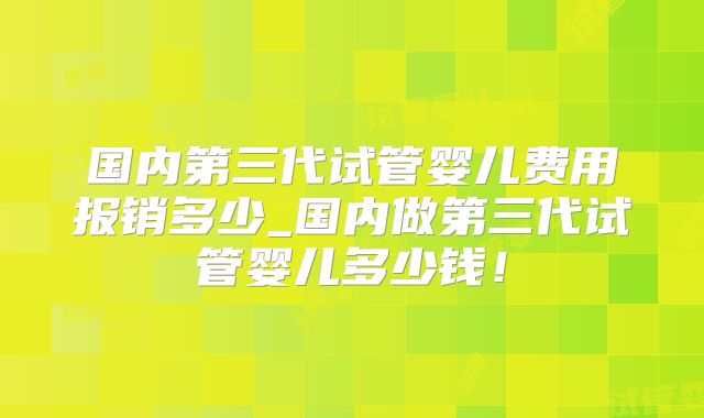 国内第三代试管婴儿费用报销多少_国内做第三代试管婴儿多少钱！