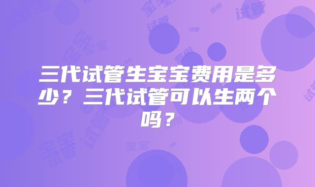 三代试管生宝宝费用是多少？三代试管可以生两个吗？