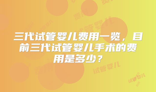 三代试管婴儿费用一览，目前三代试管婴儿手术的费用是多少？