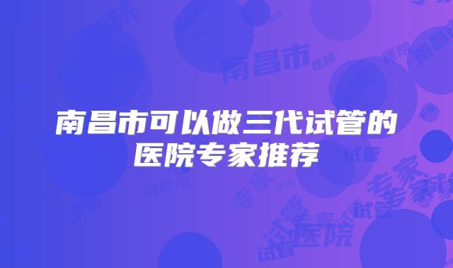 南昌市可以做三代试管的医院专家推荐