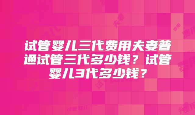 试管婴儿三代费用夫妻普通试管三代多少钱?试管婴儿3代多少钱?