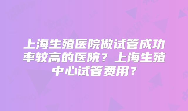上海生殖医院做试管成功率较高的医院？上海生殖中心试管费用？