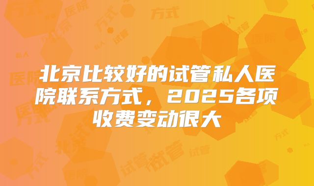 北京比较好的试管私人医院联系方式,2025各项收费变动很大
