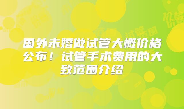 国外未婚做试管大概价格公布!试管手术费用的大致范围介绍