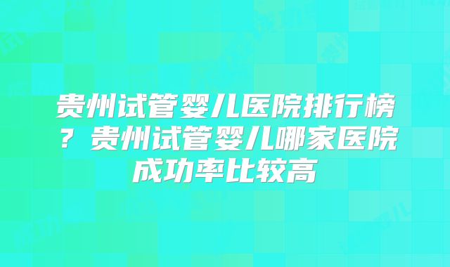 贵州试管婴儿医院排行榜?贵州试管婴儿哪家医院成功率比较高