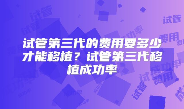 试管第三代的费用要多少才能移植？试管第三代移植成功率