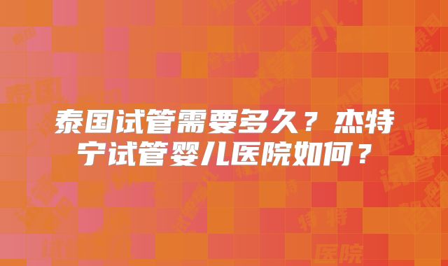泰国试管需要多久？杰特宁试管婴儿医院如何？