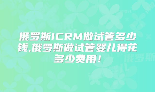 俄罗斯ICRM做试管多少钱,俄罗斯做试管婴儿得花多少费用!