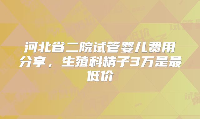 河北省二院试管婴儿费用分享，生殖科精子3万是最低价