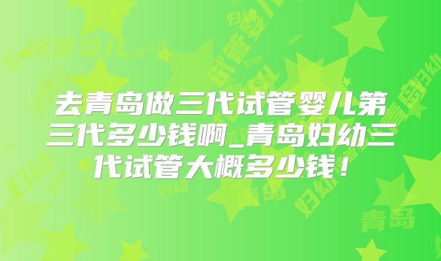 去青岛做三代试管婴儿第三代多少钱啊_青岛妇幼三代试管大概多少钱！
